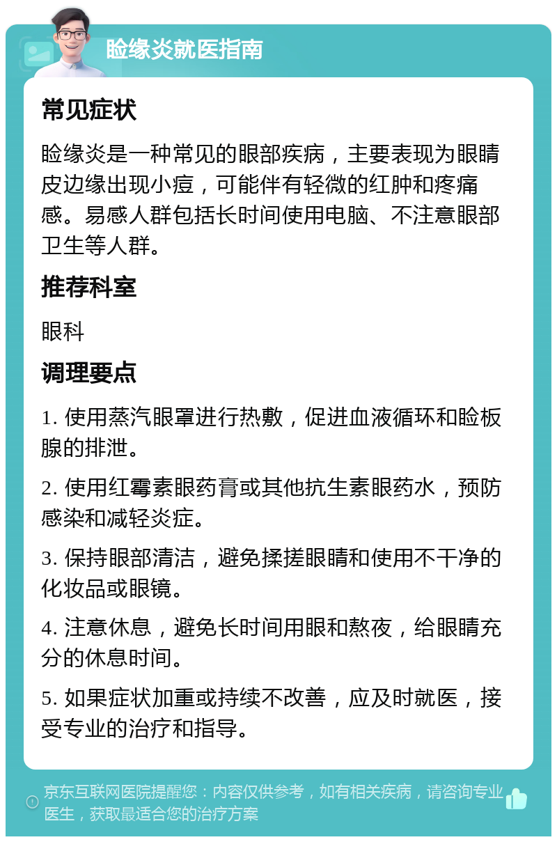 睑缘炎就医指南 常见症状 睑缘炎是一种常见的眼部疾病，主要表现为眼睛皮边缘出现小痘，可能伴有轻微的红肿和疼痛感。易感人群包括长时间使用电脑、不注意眼部卫生等人群。 推荐科室 眼科 调理要点 1. 使用蒸汽眼罩进行热敷，促进血液循环和睑板腺的排泄。 2. 使用红霉素眼药膏或其他抗生素眼药水，预防感染和减轻炎症。 3. 保持眼部清洁，避免揉搓眼睛和使用不干净的化妆品或眼镜。 4. 注意休息，避免长时间用眼和熬夜，给眼睛充分的休息时间。 5. 如果症状加重或持续不改善，应及时就医，接受专业的治疗和指导。