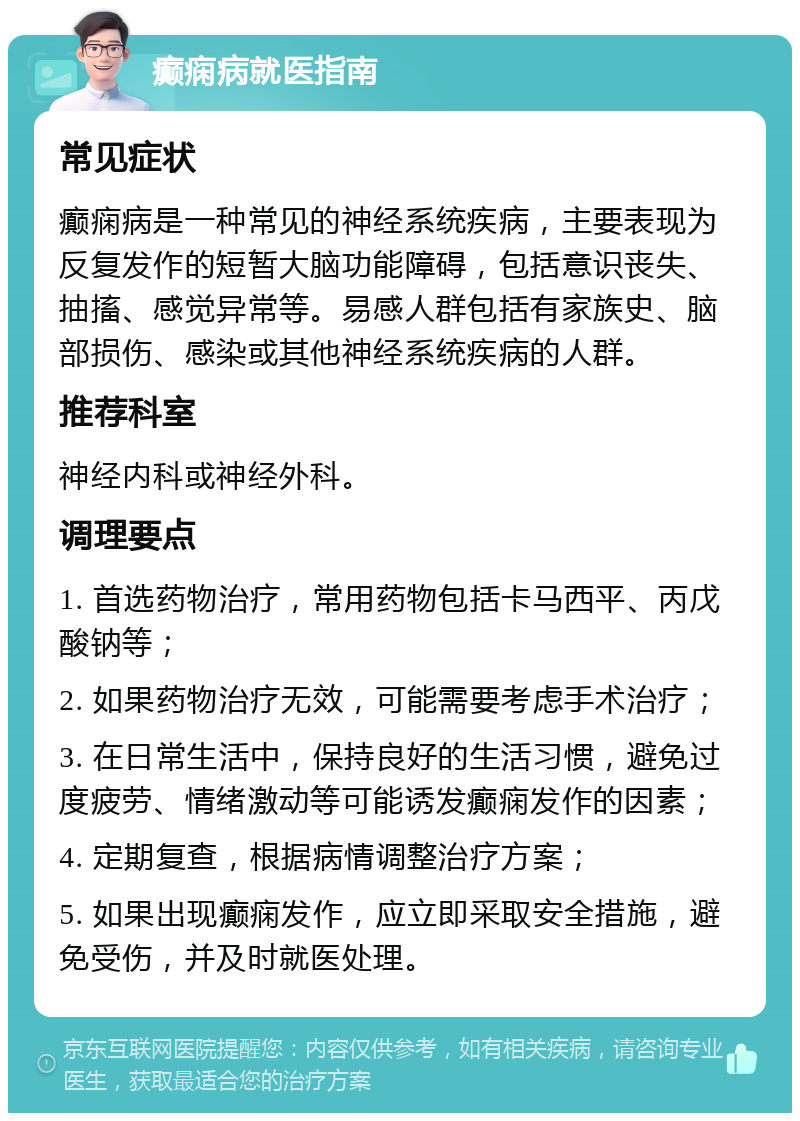 癫痫病就医指南 常见症状 癫痫病是一种常见的神经系统疾病，主要表现为反复发作的短暂大脑功能障碍，包括意识丧失、抽搐、感觉异常等。易感人群包括有家族史、脑部损伤、感染或其他神经系统疾病的人群。 推荐科室 神经内科或神经外科。 调理要点 1. 首选药物治疗，常用药物包括卡马西平、丙戊酸钠等； 2. 如果药物治疗无效，可能需要考虑手术治疗； 3. 在日常生活中，保持良好的生活习惯，避免过度疲劳、情绪激动等可能诱发癫痫发作的因素； 4. 定期复查，根据病情调整治疗方案； 5. 如果出现癫痫发作，应立即采取安全措施，避免受伤，并及时就医处理。