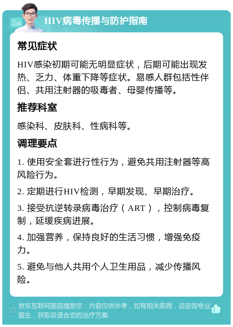 HIV病毒传播与防护指南 常见症状 HIV感染初期可能无明显症状，后期可能出现发热、乏力、体重下降等症状。易感人群包括性伴侣、共用注射器的吸毒者、母婴传播等。 推荐科室 感染科、皮肤科、性病科等。 调理要点 1. 使用安全套进行性行为，避免共用注射器等高风险行为。 2. 定期进行HIV检测，早期发现、早期治疗。 3. 接受抗逆转录病毒治疗（ART），控制病毒复制，延缓疾病进展。 4. 加强营养，保持良好的生活习惯，增强免疫力。 5. 避免与他人共用个人卫生用品，减少传播风险。