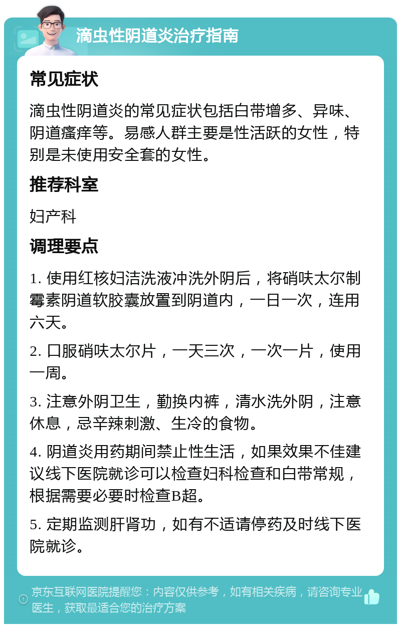 滴虫性阴道炎治疗指南 常见症状 滴虫性阴道炎的常见症状包括白带增多、异味、阴道瘙痒等。易感人群主要是性活跃的女性，特别是未使用安全套的女性。 推荐科室 妇产科 调理要点 1. 使用红核妇洁洗液冲洗外阴后，将硝呋太尔制霉素阴道软胶囊放置到阴道内，一日一次，连用六天。 2. 口服硝呋太尔片，一天三次，一次一片，使用一周。 3. 注意外阴卫生，勤换内裤，清水洗外阴，注意休息，忌辛辣刺激、生冷的食物。 4. 阴道炎用药期间禁止性生活，如果效果不佳建议线下医院就诊可以检查妇科检查和白带常规，根据需要必要时检查B超。 5. 定期监测肝肾功，如有不适请停药及时线下医院就诊。