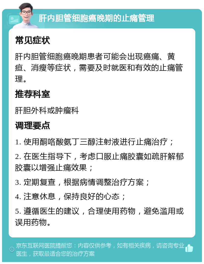 肝内胆管细胞癌晚期的止痛管理 常见症状 肝内胆管细胞癌晚期患者可能会出现癌痛、黄疸、消瘦等症状，需要及时就医和有效的止痛管理。 推荐科室 肝胆外科或肿瘤科 调理要点 1. 使用酮咯酸氨丁三醇注射液进行止痛治疗； 2. 在医生指导下，考虑口服止痛胶囊如疏肝解郁胶囊以增强止痛效果； 3. 定期复查，根据病情调整治疗方案； 4. 注意休息，保持良好的心态； 5. 遵循医生的建议，合理使用药物，避免滥用或误用药物。