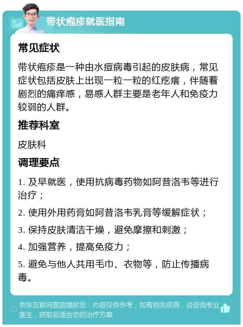 带状疱疹就医指南 常见症状 带状疱疹是一种由水痘病毒引起的皮肤病，常见症状包括皮肤上出现一粒一粒的红疙瘩，伴随着剧烈的痛痒感，易感人群主要是老年人和免疫力较弱的人群。 推荐科室 皮肤科 调理要点 1. 及早就医，使用抗病毒药物如阿昔洛韦等进行治疗； 2. 使用外用药膏如阿昔洛韦乳膏等缓解症状； 3. 保持皮肤清洁干燥，避免摩擦和刺激； 4. 加强营养，提高免疫力； 5. 避免与他人共用毛巾、衣物等，防止传播病毒。