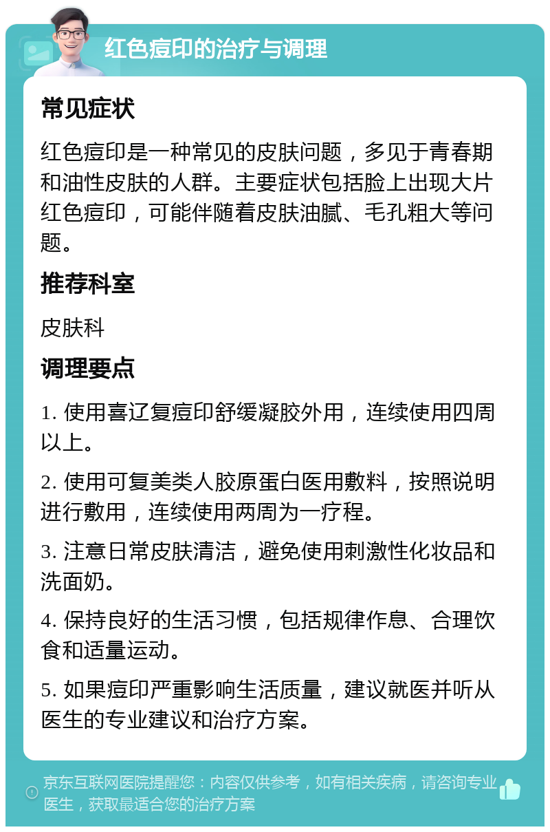 红色痘印的治疗与调理 常见症状 红色痘印是一种常见的皮肤问题，多见于青春期和油性皮肤的人群。主要症状包括脸上出现大片红色痘印，可能伴随着皮肤油腻、毛孔粗大等问题。 推荐科室 皮肤科 调理要点 1. 使用喜辽复痘印舒缓凝胶外用，连续使用四周以上。 2. 使用可复美类人胶原蛋白医用敷料，按照说明进行敷用，连续使用两周为一疗程。 3. 注意日常皮肤清洁，避免使用刺激性化妆品和洗面奶。 4. 保持良好的生活习惯，包括规律作息、合理饮食和适量运动。 5. 如果痘印严重影响生活质量，建议就医并听从医生的专业建议和治疗方案。