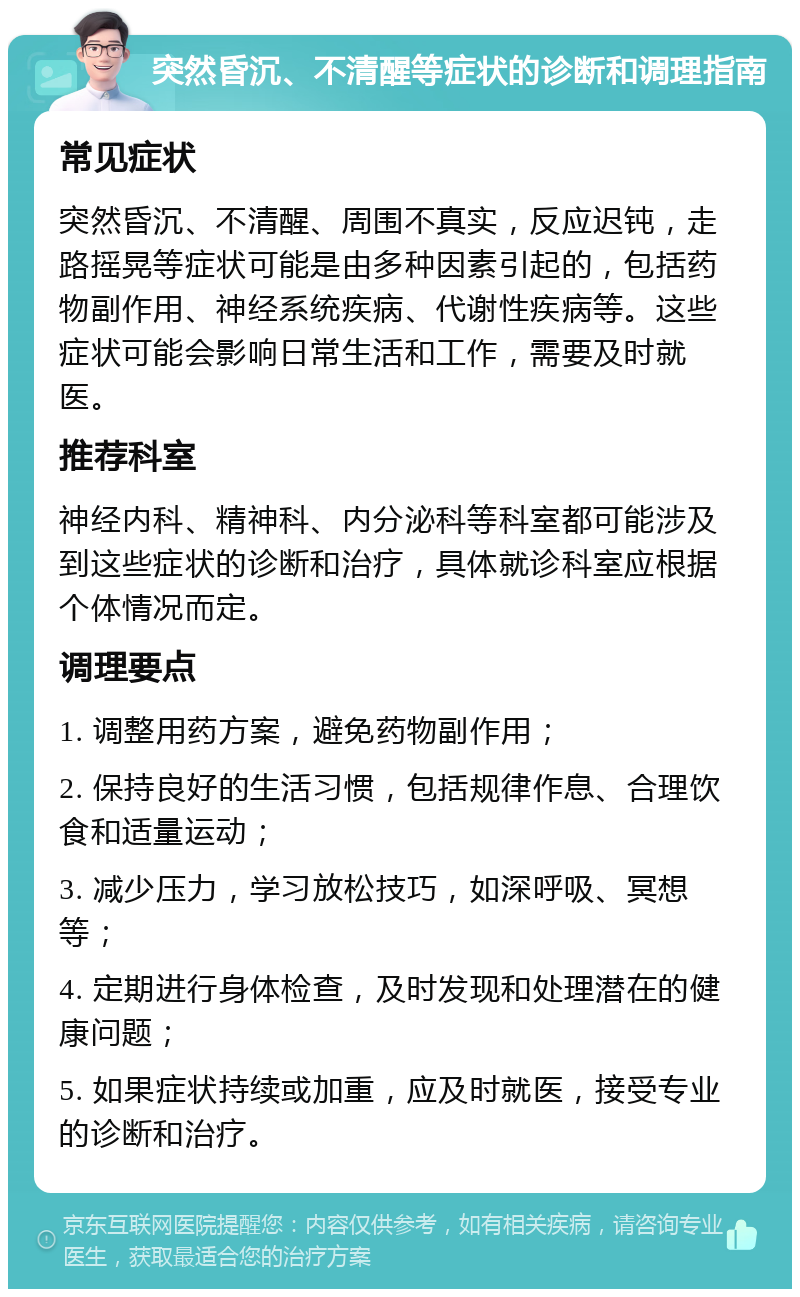 突然昏沉、不清醒等症状的诊断和调理指南 常见症状 突然昏沉、不清醒、周围不真实，反应迟钝，走路摇晃等症状可能是由多种因素引起的，包括药物副作用、神经系统疾病、代谢性疾病等。这些症状可能会影响日常生活和工作，需要及时就医。 推荐科室 神经内科、精神科、内分泌科等科室都可能涉及到这些症状的诊断和治疗，具体就诊科室应根据个体情况而定。 调理要点 1. 调整用药方案，避免药物副作用； 2. 保持良好的生活习惯，包括规律作息、合理饮食和适量运动； 3. 减少压力，学习放松技巧，如深呼吸、冥想等； 4. 定期进行身体检查，及时发现和处理潜在的健康问题； 5. 如果症状持续或加重，应及时就医，接受专业的诊断和治疗。