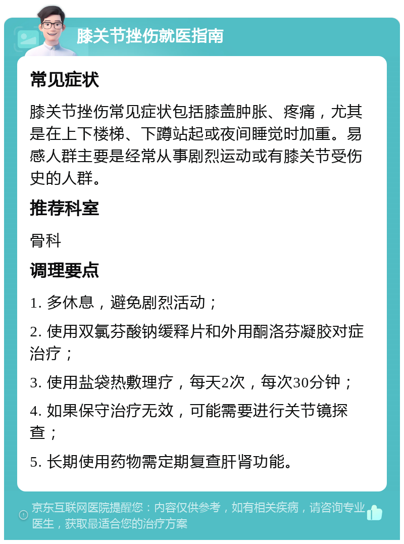 膝关节挫伤就医指南 常见症状 膝关节挫伤常见症状包括膝盖肿胀、疼痛，尤其是在上下楼梯、下蹲站起或夜间睡觉时加重。易感人群主要是经常从事剧烈运动或有膝关节受伤史的人群。 推荐科室 骨科 调理要点 1. 多休息，避免剧烈活动； 2. 使用双氯芬酸钠缓释片和外用酮洛芬凝胶对症治疗； 3. 使用盐袋热敷理疗，每天2次，每次30分钟； 4. 如果保守治疗无效，可能需要进行关节镜探查； 5. 长期使用药物需定期复查肝肾功能。