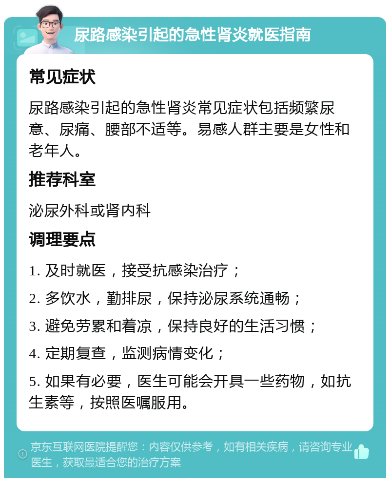 尿路感染引起的急性肾炎就医指南 常见症状 尿路感染引起的急性肾炎常见症状包括频繁尿意、尿痛、腰部不适等。易感人群主要是女性和老年人。 推荐科室 泌尿外科或肾内科 调理要点 1. 及时就医，接受抗感染治疗； 2. 多饮水，勤排尿，保持泌尿系统通畅； 3. 避免劳累和着凉，保持良好的生活习惯； 4. 定期复查，监测病情变化； 5. 如果有必要，医生可能会开具一些药物，如抗生素等，按照医嘱服用。