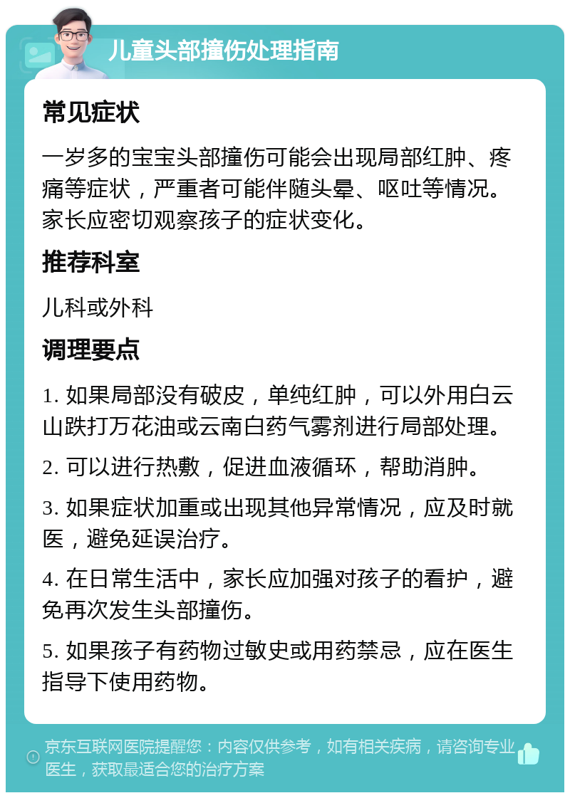 儿童头部撞伤处理指南 常见症状 一岁多的宝宝头部撞伤可能会出现局部红肿、疼痛等症状，严重者可能伴随头晕、呕吐等情况。家长应密切观察孩子的症状变化。 推荐科室 儿科或外科 调理要点 1. 如果局部没有破皮，单纯红肿，可以外用白云山跌打万花油或云南白药气雾剂进行局部处理。 2. 可以进行热敷，促进血液循环，帮助消肿。 3. 如果症状加重或出现其他异常情况，应及时就医，避免延误治疗。 4. 在日常生活中，家长应加强对孩子的看护，避免再次发生头部撞伤。 5. 如果孩子有药物过敏史或用药禁忌，应在医生指导下使用药物。