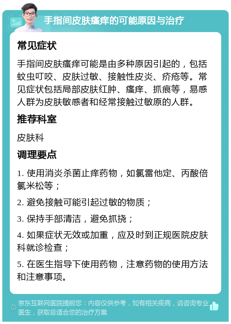 手指间皮肤瘙痒的可能原因与治疗 常见症状 手指间皮肤瘙痒可能是由多种原因引起的，包括蚊虫叮咬、皮肤过敏、接触性皮炎、疥疮等。常见症状包括局部皮肤红肿、瘙痒、抓痕等，易感人群为皮肤敏感者和经常接触过敏原的人群。 推荐科室 皮肤科 调理要点 1. 使用消炎杀菌止痒药物，如氯雷他定、丙酸倍氯米松等； 2. 避免接触可能引起过敏的物质； 3. 保持手部清洁，避免抓挠； 4. 如果症状无效或加重，应及时到正规医院皮肤科就诊检查； 5. 在医生指导下使用药物，注意药物的使用方法和注意事项。