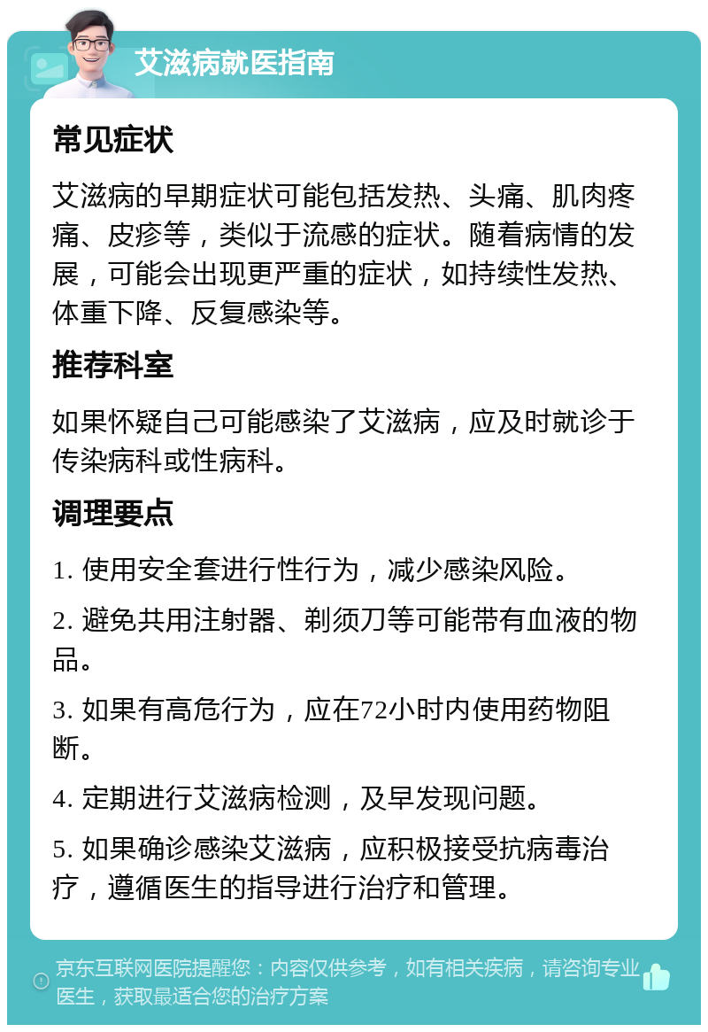 艾滋病就医指南 常见症状 艾滋病的早期症状可能包括发热、头痛、肌肉疼痛、皮疹等，类似于流感的症状。随着病情的发展，可能会出现更严重的症状，如持续性发热、体重下降、反复感染等。 推荐科室 如果怀疑自己可能感染了艾滋病，应及时就诊于传染病科或性病科。 调理要点 1. 使用安全套进行性行为，减少感染风险。 2. 避免共用注射器、剃须刀等可能带有血液的物品。 3. 如果有高危行为，应在72小时内使用药物阻断。 4. 定期进行艾滋病检测，及早发现问题。 5. 如果确诊感染艾滋病，应积极接受抗病毒治疗，遵循医生的指导进行治疗和管理。