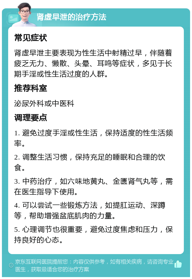 肾虚早泄的治疗方法 常见症状 肾虚早泄主要表现为性生活中射精过早，伴随着疲乏无力、懒散、头晕、耳鸣等症状，多见于长期手淫或性生活过度的人群。 推荐科室 泌尿外科或中医科 调理要点 1. 避免过度手淫或性生活，保持适度的性生活频率。 2. 调整生活习惯，保持充足的睡眠和合理的饮食。 3. 中药治疗，如六味地黄丸、金匮肾气丸等，需在医生指导下使用。 4. 可以尝试一些锻炼方法，如提肛运动、深蹲等，帮助增强盆底肌肉的力量。 5. 心理调节也很重要，避免过度焦虑和压力，保持良好的心态。