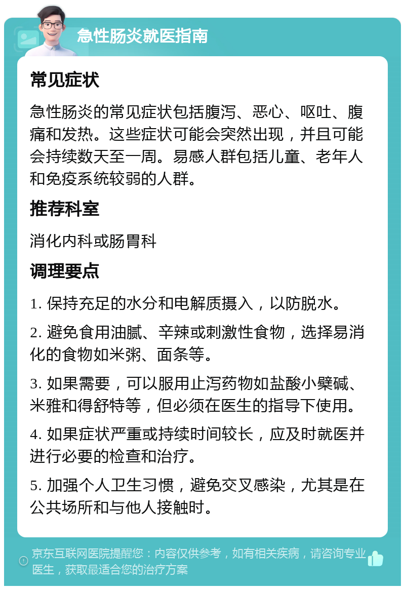 急性肠炎就医指南 常见症状 急性肠炎的常见症状包括腹泻、恶心、呕吐、腹痛和发热。这些症状可能会突然出现，并且可能会持续数天至一周。易感人群包括儿童、老年人和免疫系统较弱的人群。 推荐科室 消化内科或肠胃科 调理要点 1. 保持充足的水分和电解质摄入，以防脱水。 2. 避免食用油腻、辛辣或刺激性食物，选择易消化的食物如米粥、面条等。 3. 如果需要，可以服用止泻药物如盐酸小檗碱、米雅和得舒特等，但必须在医生的指导下使用。 4. 如果症状严重或持续时间较长，应及时就医并进行必要的检查和治疗。 5. 加强个人卫生习惯，避免交叉感染，尤其是在公共场所和与他人接触时。