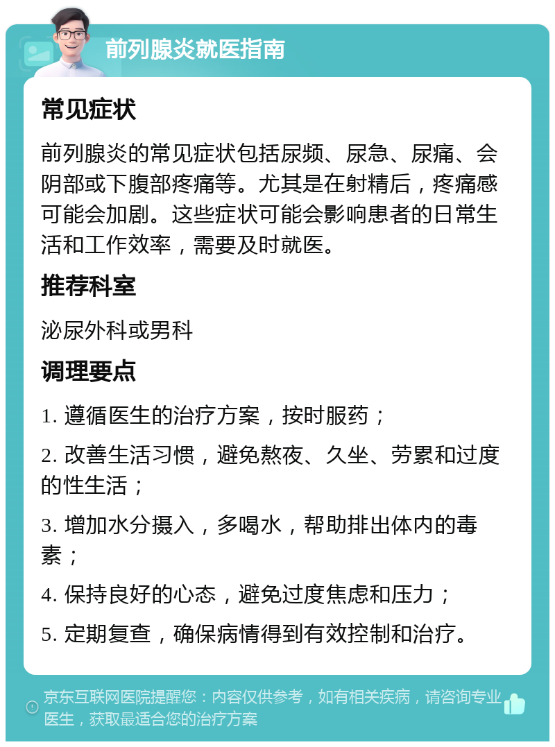 前列腺炎就医指南 常见症状 前列腺炎的常见症状包括尿频、尿急、尿痛、会阴部或下腹部疼痛等。尤其是在射精后，疼痛感可能会加剧。这些症状可能会影响患者的日常生活和工作效率，需要及时就医。 推荐科室 泌尿外科或男科 调理要点 1. 遵循医生的治疗方案，按时服药； 2. 改善生活习惯，避免熬夜、久坐、劳累和过度的性生活； 3. 增加水分摄入，多喝水，帮助排出体内的毒素； 4. 保持良好的心态，避免过度焦虑和压力； 5. 定期复查，确保病情得到有效控制和治疗。