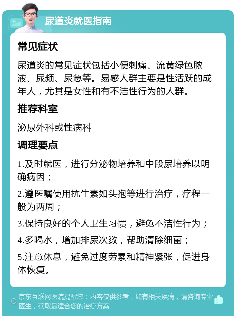 尿道炎就医指南 常见症状 尿道炎的常见症状包括小便刺痛、流黄绿色脓液、尿频、尿急等。易感人群主要是性活跃的成年人，尤其是女性和有不洁性行为的人群。 推荐科室 泌尿外科或性病科 调理要点 1.及时就医，进行分泌物培养和中段尿培养以明确病因； 2.遵医嘱使用抗生素如头孢等进行治疗，疗程一般为两周； 3.保持良好的个人卫生习惯，避免不洁性行为； 4.多喝水，增加排尿次数，帮助清除细菌； 5.注意休息，避免过度劳累和精神紧张，促进身体恢复。