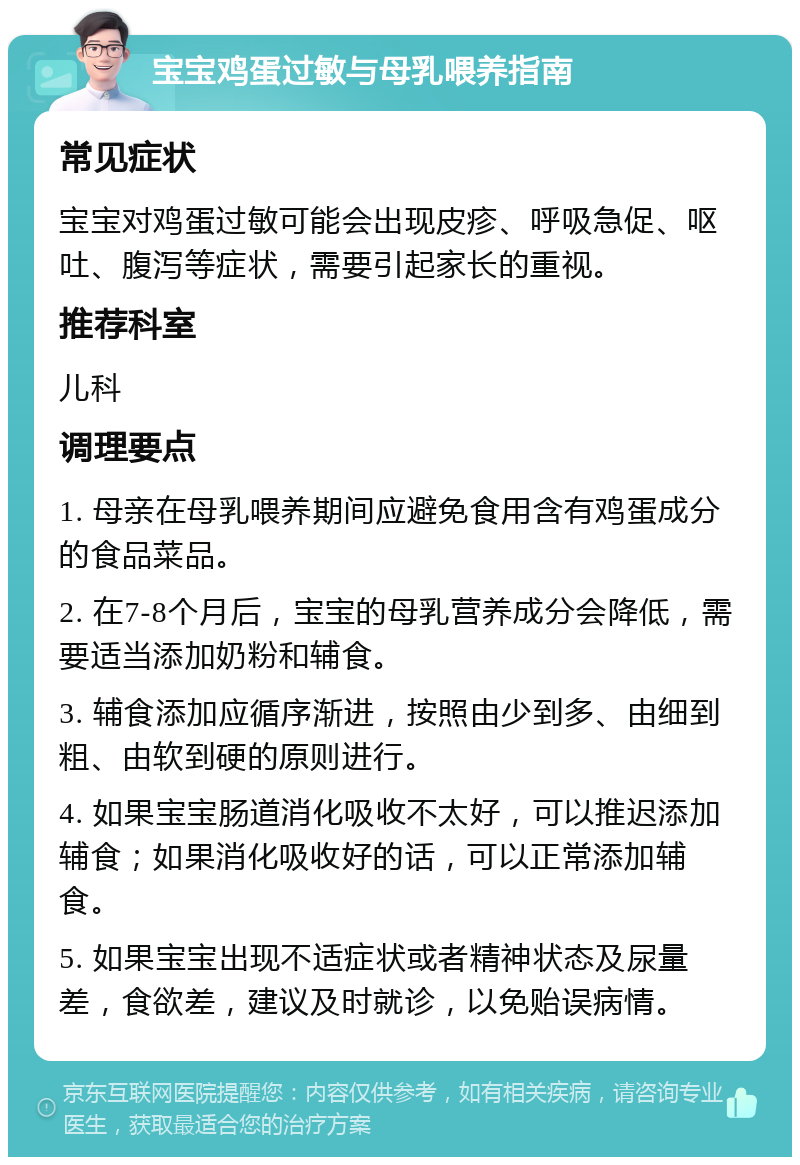 宝宝鸡蛋过敏与母乳喂养指南 常见症状 宝宝对鸡蛋过敏可能会出现皮疹、呼吸急促、呕吐、腹泻等症状，需要引起家长的重视。 推荐科室 儿科 调理要点 1. 母亲在母乳喂养期间应避免食用含有鸡蛋成分的食品菜品。 2. 在7-8个月后，宝宝的母乳营养成分会降低，需要适当添加奶粉和辅食。 3. 辅食添加应循序渐进，按照由少到多、由细到粗、由软到硬的原则进行。 4. 如果宝宝肠道消化吸收不太好，可以推迟添加辅食；如果消化吸收好的话，可以正常添加辅食。 5. 如果宝宝出现不适症状或者精神状态及尿量差，食欲差，建议及时就诊，以免贻误病情。