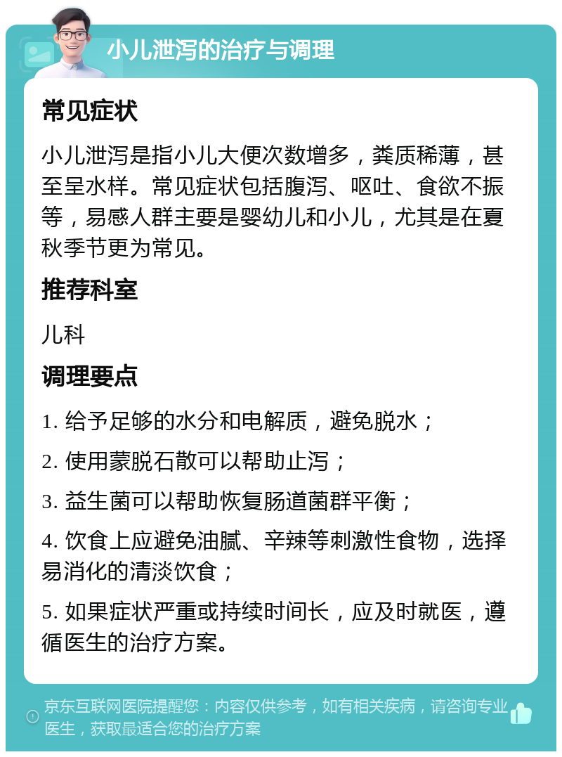 小儿泄泻的治疗与调理 常见症状 小儿泄泻是指小儿大便次数增多，粪质稀薄，甚至呈水样。常见症状包括腹泻、呕吐、食欲不振等，易感人群主要是婴幼儿和小儿，尤其是在夏秋季节更为常见。 推荐科室 儿科 调理要点 1. 给予足够的水分和电解质，避免脱水； 2. 使用蒙脱石散可以帮助止泻； 3. 益生菌可以帮助恢复肠道菌群平衡； 4. 饮食上应避免油腻、辛辣等刺激性食物，选择易消化的清淡饮食； 5. 如果症状严重或持续时间长，应及时就医，遵循医生的治疗方案。