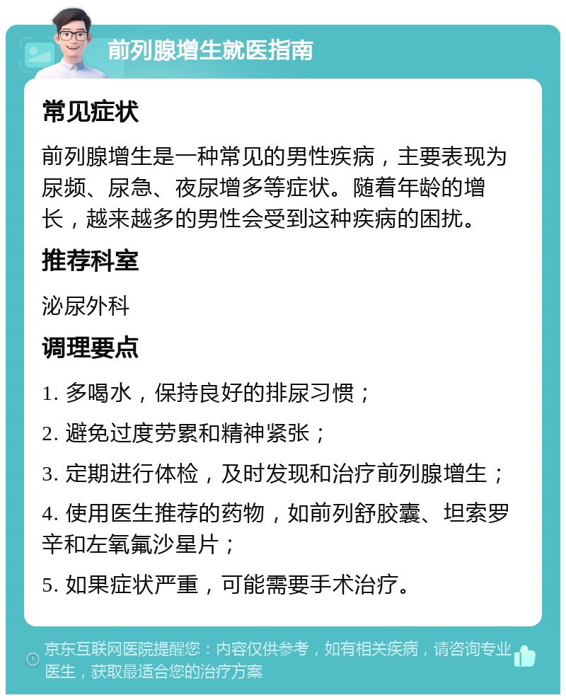 前列腺增生就医指南 常见症状 前列腺增生是一种常见的男性疾病，主要表现为尿频、尿急、夜尿增多等症状。随着年龄的增长，越来越多的男性会受到这种疾病的困扰。 推荐科室 泌尿外科 调理要点 1. 多喝水，保持良好的排尿习惯； 2. 避免过度劳累和精神紧张； 3. 定期进行体检，及时发现和治疗前列腺增生； 4. 使用医生推荐的药物，如前列舒胶囊、坦索罗辛和左氧氟沙星片； 5. 如果症状严重，可能需要手术治疗。