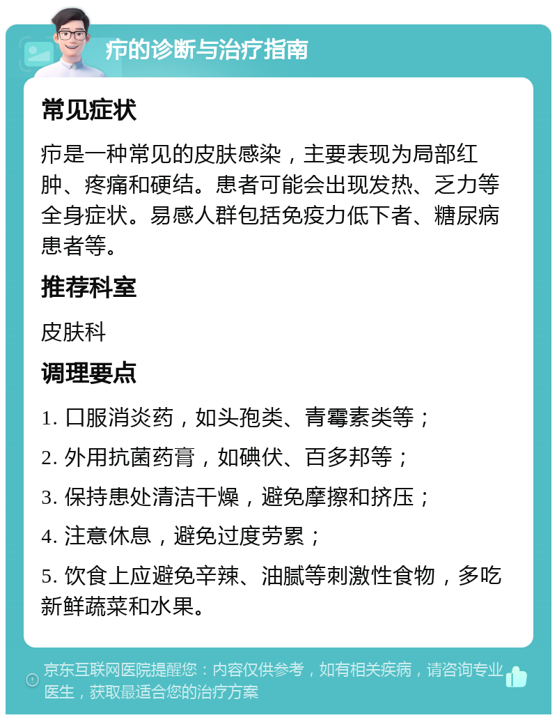 疖的诊断与治疗指南 常见症状 疖是一种常见的皮肤感染，主要表现为局部红肿、疼痛和硬结。患者可能会出现发热、乏力等全身症状。易感人群包括免疫力低下者、糖尿病患者等。 推荐科室 皮肤科 调理要点 1. 口服消炎药，如头孢类、青霉素类等； 2. 外用抗菌药膏，如碘伏、百多邦等； 3. 保持患处清洁干燥，避免摩擦和挤压； 4. 注意休息，避免过度劳累； 5. 饮食上应避免辛辣、油腻等刺激性食物，多吃新鲜蔬菜和水果。