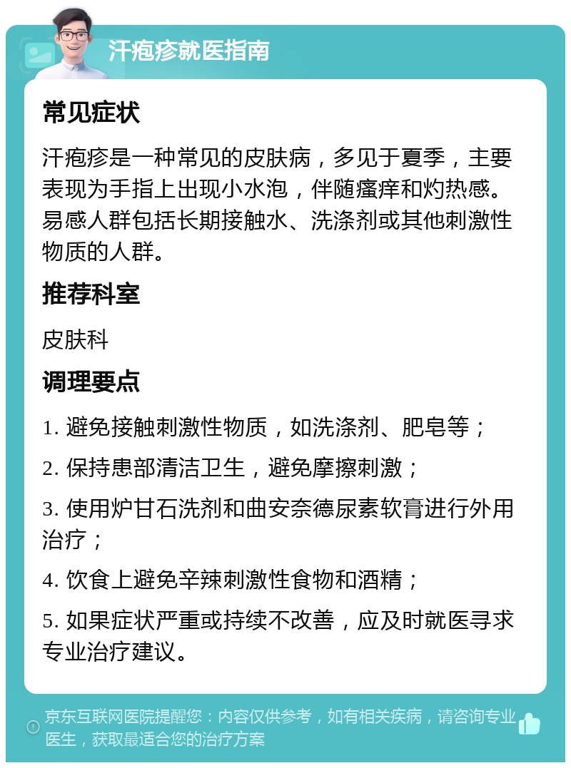 汗疱疹就医指南 常见症状 汗疱疹是一种常见的皮肤病，多见于夏季，主要表现为手指上出现小水泡，伴随瘙痒和灼热感。易感人群包括长期接触水、洗涤剂或其他刺激性物质的人群。 推荐科室 皮肤科 调理要点 1. 避免接触刺激性物质，如洗涤剂、肥皂等； 2. 保持患部清洁卫生，避免摩擦刺激； 3. 使用炉甘石洗剂和曲安奈德尿素软膏进行外用治疗； 4. 饮食上避免辛辣刺激性食物和酒精； 5. 如果症状严重或持续不改善，应及时就医寻求专业治疗建议。