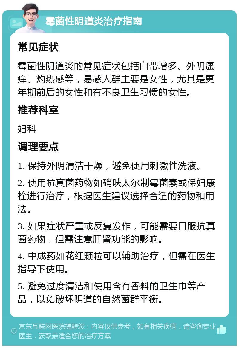 霉菌性阴道炎治疗指南 常见症状 霉菌性阴道炎的常见症状包括白带增多、外阴瘙痒、灼热感等，易感人群主要是女性，尤其是更年期前后的女性和有不良卫生习惯的女性。 推荐科室 妇科 调理要点 1. 保持外阴清洁干燥，避免使用刺激性洗液。 2. 使用抗真菌药物如硝呋太尔制霉菌素或保妇康栓进行治疗，根据医生建议选择合适的药物和用法。 3. 如果症状严重或反复发作，可能需要口服抗真菌药物，但需注意肝肾功能的影响。 4. 中成药如花红颗粒可以辅助治疗，但需在医生指导下使用。 5. 避免过度清洁和使用含有香料的卫生巾等产品，以免破坏阴道的自然菌群平衡。