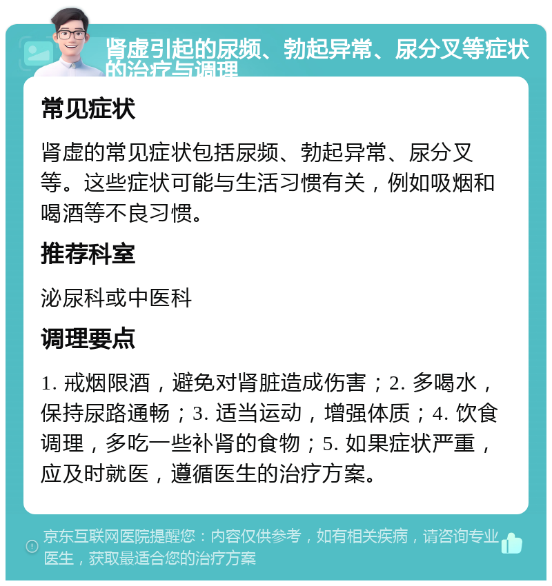 肾虚引起的尿频、勃起异常、尿分叉等症状的治疗与调理 常见症状 肾虚的常见症状包括尿频、勃起异常、尿分叉等。这些症状可能与生活习惯有关，例如吸烟和喝酒等不良习惯。 推荐科室 泌尿科或中医科 调理要点 1. 戒烟限酒，避免对肾脏造成伤害；2. 多喝水，保持尿路通畅；3. 适当运动，增强体质；4. 饮食调理，多吃一些补肾的食物；5. 如果症状严重，应及时就医，遵循医生的治疗方案。