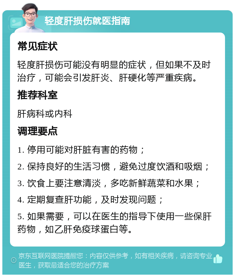 轻度肝损伤就医指南 常见症状 轻度肝损伤可能没有明显的症状，但如果不及时治疗，可能会引发肝炎、肝硬化等严重疾病。 推荐科室 肝病科或内科 调理要点 1. 停用可能对肝脏有害的药物； 2. 保持良好的生活习惯，避免过度饮酒和吸烟； 3. 饮食上要注意清淡，多吃新鲜蔬菜和水果； 4. 定期复查肝功能，及时发现问题； 5. 如果需要，可以在医生的指导下使用一些保肝药物，如乙肝免疫球蛋白等。