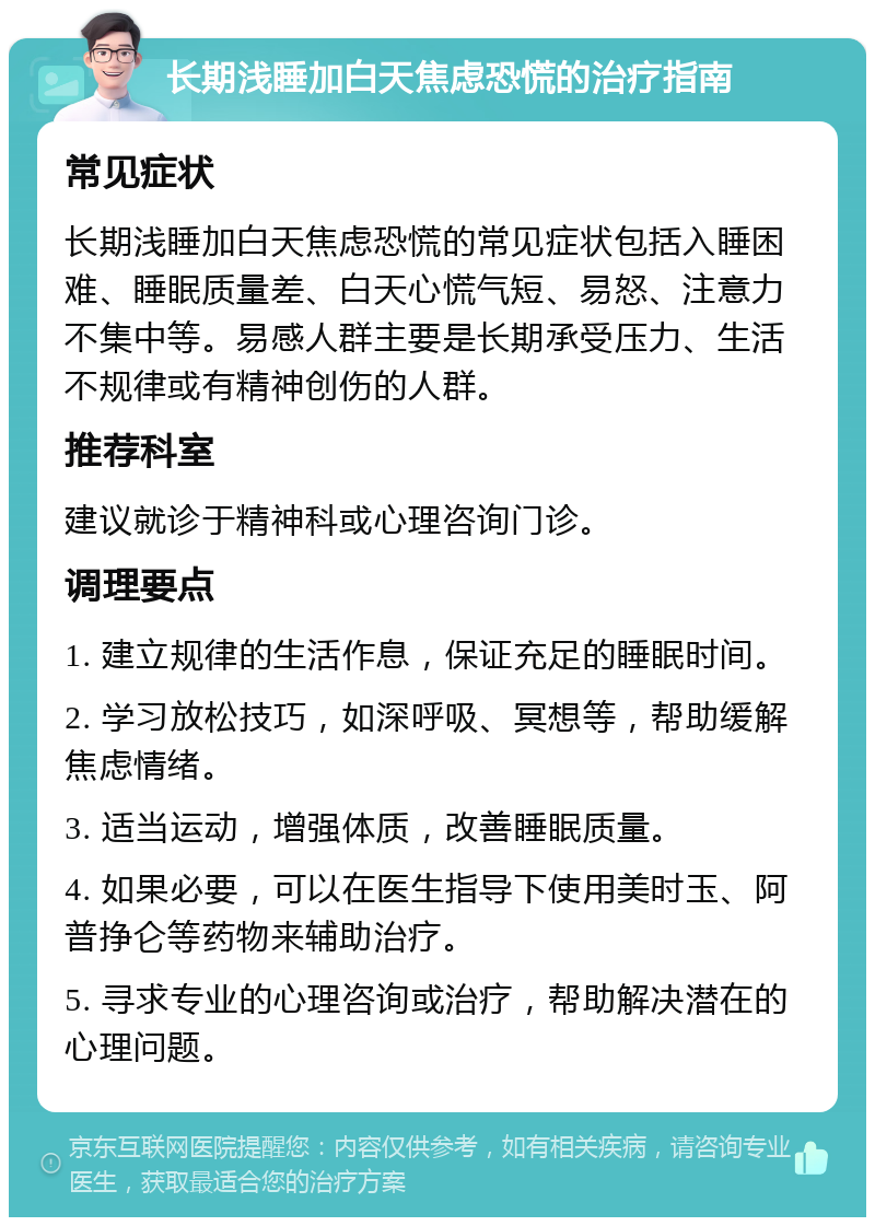 长期浅睡加白天焦虑恐慌的治疗指南 常见症状 长期浅睡加白天焦虑恐慌的常见症状包括入睡困难、睡眠质量差、白天心慌气短、易怒、注意力不集中等。易感人群主要是长期承受压力、生活不规律或有精神创伤的人群。 推荐科室 建议就诊于精神科或心理咨询门诊。 调理要点 1. 建立规律的生活作息，保证充足的睡眠时间。 2. 学习放松技巧，如深呼吸、冥想等，帮助缓解焦虑情绪。 3. 适当运动，增强体质，改善睡眠质量。 4. 如果必要，可以在医生指导下使用美时玉、阿普挣仑等药物来辅助治疗。 5. 寻求专业的心理咨询或治疗，帮助解决潜在的心理问题。