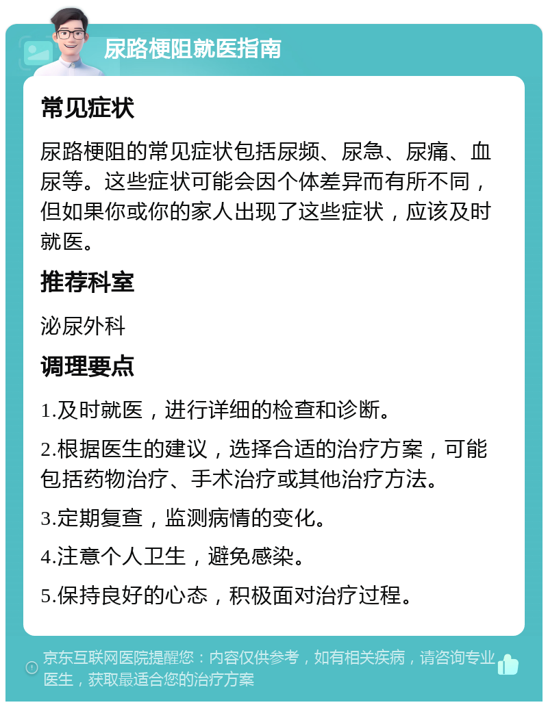 尿路梗阻就医指南 常见症状 尿路梗阻的常见症状包括尿频、尿急、尿痛、血尿等。这些症状可能会因个体差异而有所不同，但如果你或你的家人出现了这些症状，应该及时就医。 推荐科室 泌尿外科 调理要点 1.及时就医，进行详细的检查和诊断。 2.根据医生的建议，选择合适的治疗方案，可能包括药物治疗、手术治疗或其他治疗方法。 3.定期复查，监测病情的变化。 4.注意个人卫生，避免感染。 5.保持良好的心态，积极面对治疗过程。