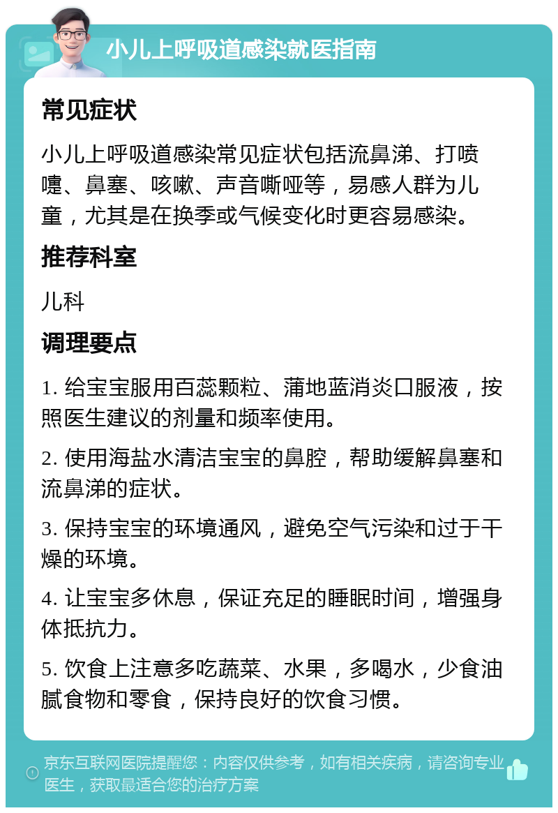 小儿上呼吸道感染就医指南 常见症状 小儿上呼吸道感染常见症状包括流鼻涕、打喷嚏、鼻塞、咳嗽、声音嘶哑等，易感人群为儿童，尤其是在换季或气候变化时更容易感染。 推荐科室 儿科 调理要点 1. 给宝宝服用百蕊颗粒、蒲地蓝消炎口服液，按照医生建议的剂量和频率使用。 2. 使用海盐水清洁宝宝的鼻腔，帮助缓解鼻塞和流鼻涕的症状。 3. 保持宝宝的环境通风，避免空气污染和过于干燥的环境。 4. 让宝宝多休息，保证充足的睡眠时间，增强身体抵抗力。 5. 饮食上注意多吃蔬菜、水果，多喝水，少食油腻食物和零食，保持良好的饮食习惯。