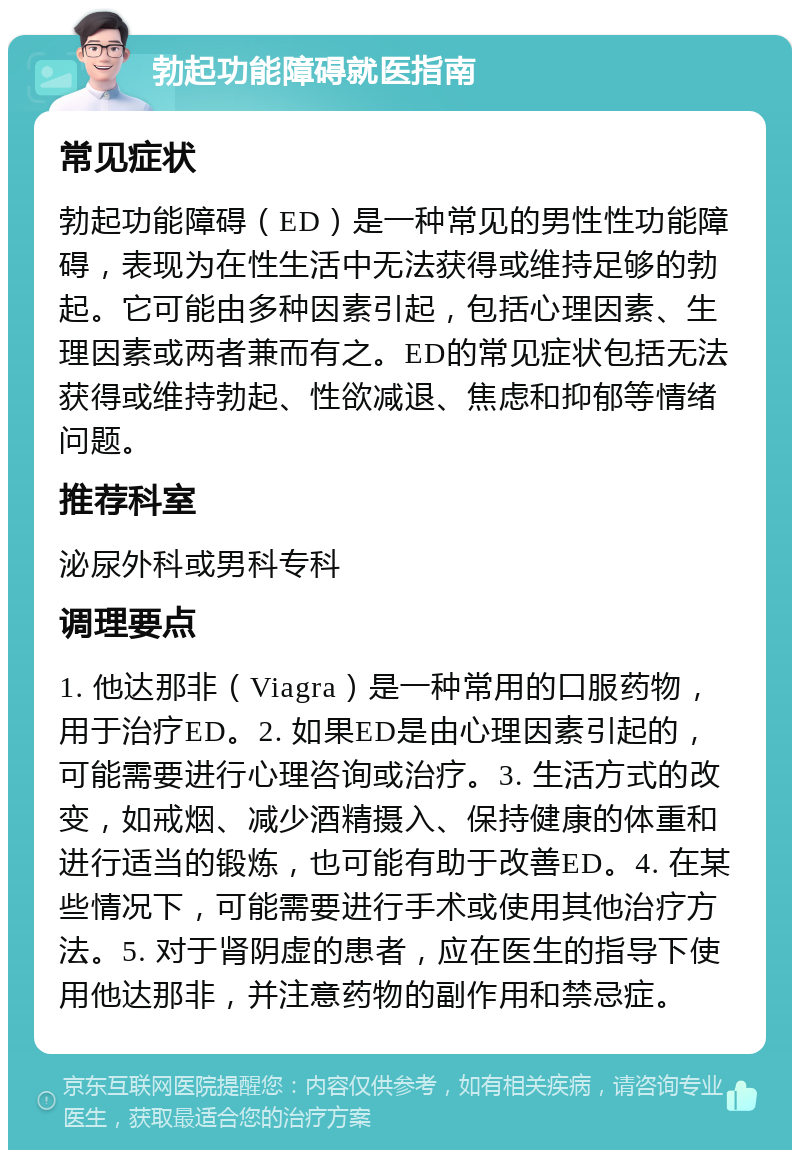 勃起功能障碍就医指南 常见症状 勃起功能障碍（ED）是一种常见的男性性功能障碍，表现为在性生活中无法获得或维持足够的勃起。它可能由多种因素引起，包括心理因素、生理因素或两者兼而有之。ED的常见症状包括无法获得或维持勃起、性欲减退、焦虑和抑郁等情绪问题。 推荐科室 泌尿外科或男科专科 调理要点 1. 他达那非（Viagra）是一种常用的口服药物，用于治疗ED。2. 如果ED是由心理因素引起的，可能需要进行心理咨询或治疗。3. 生活方式的改变，如戒烟、减少酒精摄入、保持健康的体重和进行适当的锻炼，也可能有助于改善ED。4. 在某些情况下，可能需要进行手术或使用其他治疗方法。5. 对于肾阴虚的患者，应在医生的指导下使用他达那非，并注意药物的副作用和禁忌症。