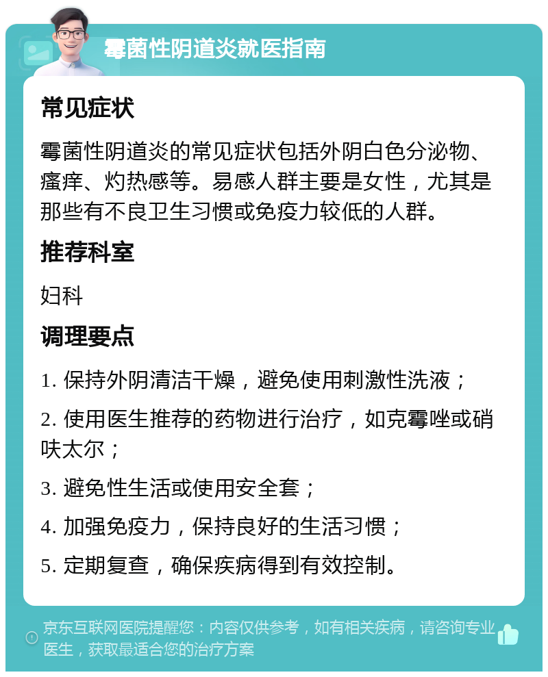 霉菌性阴道炎就医指南 常见症状 霉菌性阴道炎的常见症状包括外阴白色分泌物、瘙痒、灼热感等。易感人群主要是女性，尤其是那些有不良卫生习惯或免疫力较低的人群。 推荐科室 妇科 调理要点 1. 保持外阴清洁干燥，避免使用刺激性洗液； 2. 使用医生推荐的药物进行治疗，如克霉唑或硝呋太尔； 3. 避免性生活或使用安全套； 4. 加强免疫力，保持良好的生活习惯； 5. 定期复查，确保疾病得到有效控制。