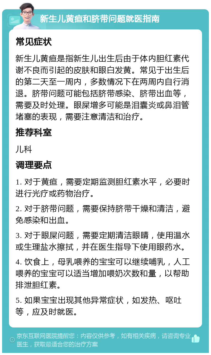 新生儿黄疸和脐带问题就医指南 常见症状 新生儿黄疸是指新生儿出生后由于体内胆红素代谢不良而引起的皮肤和眼白发黄。常见于出生后的第二天至一周内，多数情况下在两周内自行消退。脐带问题可能包括脐带感染、脐带出血等，需要及时处理。眼屎增多可能是泪囊炎或鼻泪管堵塞的表现，需要注意清洁和治疗。 推荐科室 儿科 调理要点 1. 对于黄疸，需要定期监测胆红素水平，必要时进行光疗或药物治疗。 2. 对于脐带问题，需要保持脐带干燥和清洁，避免感染和出血。 3. 对于眼屎问题，需要定期清洁眼睛，使用温水或生理盐水擦拭，并在医生指导下使用眼药水。 4. 饮食上，母乳喂养的宝宝可以继续哺乳，人工喂养的宝宝可以适当增加喂奶次数和量，以帮助排泄胆红素。 5. 如果宝宝出现其他异常症状，如发热、呕吐等，应及时就医。