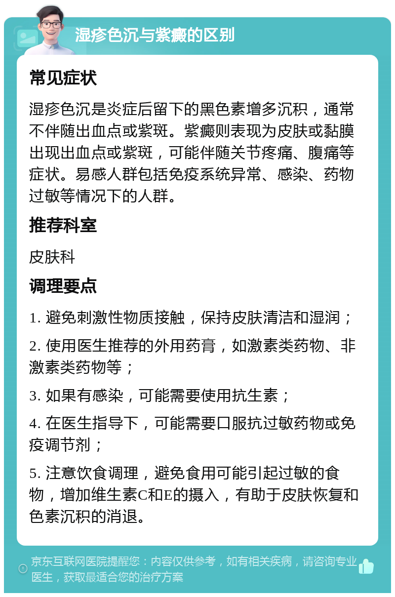 湿疹色沉与紫癜的区别 常见症状 湿疹色沉是炎症后留下的黑色素增多沉积，通常不伴随出血点或紫斑。紫癜则表现为皮肤或黏膜出现出血点或紫斑，可能伴随关节疼痛、腹痛等症状。易感人群包括免疫系统异常、感染、药物过敏等情况下的人群。 推荐科室 皮肤科 调理要点 1. 避免刺激性物质接触，保持皮肤清洁和湿润； 2. 使用医生推荐的外用药膏，如激素类药物、非激素类药物等； 3. 如果有感染，可能需要使用抗生素； 4. 在医生指导下，可能需要口服抗过敏药物或免疫调节剂； 5. 注意饮食调理，避免食用可能引起过敏的食物，增加维生素C和E的摄入，有助于皮肤恢复和色素沉积的消退。