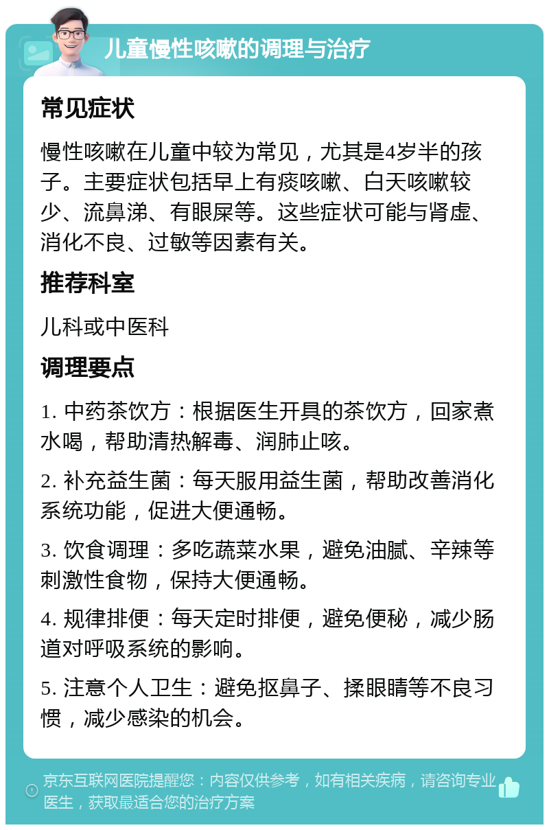 儿童慢性咳嗽的调理与治疗 常见症状 慢性咳嗽在儿童中较为常见，尤其是4岁半的孩子。主要症状包括早上有痰咳嗽、白天咳嗽较少、流鼻涕、有眼屎等。这些症状可能与肾虚、消化不良、过敏等因素有关。 推荐科室 儿科或中医科 调理要点 1. 中药茶饮方：根据医生开具的茶饮方，回家煮水喝，帮助清热解毒、润肺止咳。 2. 补充益生菌：每天服用益生菌，帮助改善消化系统功能，促进大便通畅。 3. 饮食调理：多吃蔬菜水果，避免油腻、辛辣等刺激性食物，保持大便通畅。 4. 规律排便：每天定时排便，避免便秘，减少肠道对呼吸系统的影响。 5. 注意个人卫生：避免抠鼻子、揉眼睛等不良习惯，减少感染的机会。