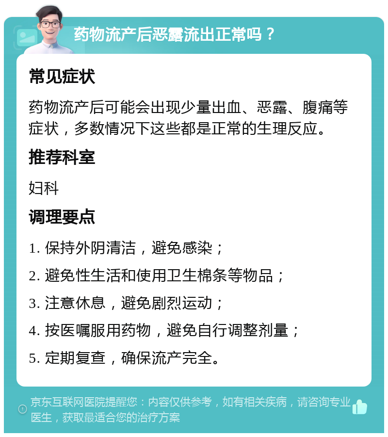 药物流产后恶露流出正常吗？ 常见症状 药物流产后可能会出现少量出血、恶露、腹痛等症状，多数情况下这些都是正常的生理反应。 推荐科室 妇科 调理要点 1. 保持外阴清洁，避免感染； 2. 避免性生活和使用卫生棉条等物品； 3. 注意休息，避免剧烈运动； 4. 按医嘱服用药物，避免自行调整剂量； 5. 定期复查，确保流产完全。