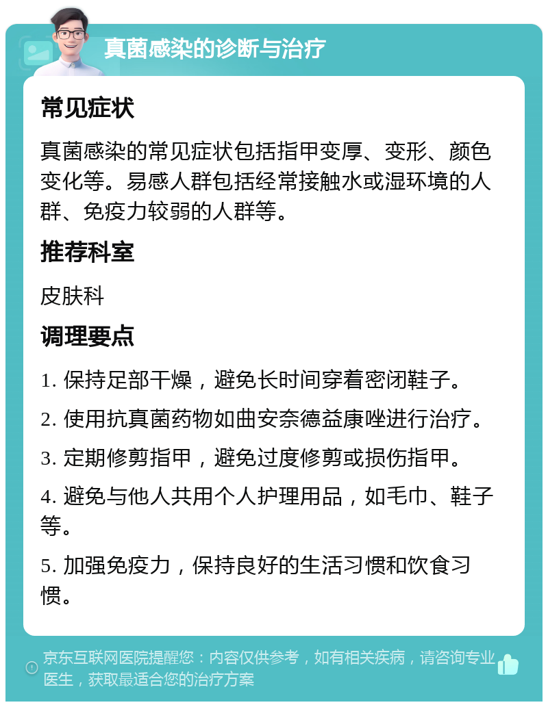 真菌感染的诊断与治疗 常见症状 真菌感染的常见症状包括指甲变厚、变形、颜色变化等。易感人群包括经常接触水或湿环境的人群、免疫力较弱的人群等。 推荐科室 皮肤科 调理要点 1. 保持足部干燥，避免长时间穿着密闭鞋子。 2. 使用抗真菌药物如曲安奈德益康唑进行治疗。 3. 定期修剪指甲，避免过度修剪或损伤指甲。 4. 避免与他人共用个人护理用品，如毛巾、鞋子等。 5. 加强免疫力，保持良好的生活习惯和饮食习惯。