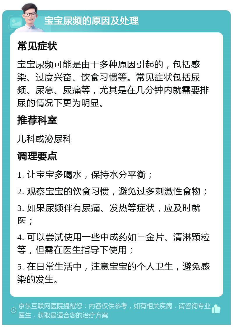 宝宝尿频的原因及处理 常见症状 宝宝尿频可能是由于多种原因引起的，包括感染、过度兴奋、饮食习惯等。常见症状包括尿频、尿急、尿痛等，尤其是在几分钟内就需要排尿的情况下更为明显。 推荐科室 儿科或泌尿科 调理要点 1. 让宝宝多喝水，保持水分平衡； 2. 观察宝宝的饮食习惯，避免过多刺激性食物； 3. 如果尿频伴有尿痛、发热等症状，应及时就医； 4. 可以尝试使用一些中成药如三金片、清淋颗粒等，但需在医生指导下使用； 5. 在日常生活中，注意宝宝的个人卫生，避免感染的发生。