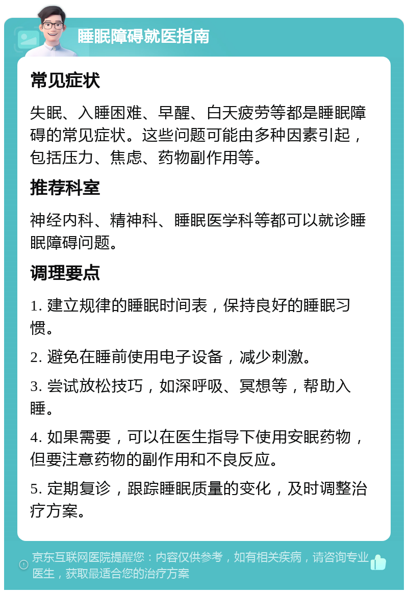 睡眠障碍就医指南 常见症状 失眠、入睡困难、早醒、白天疲劳等都是睡眠障碍的常见症状。这些问题可能由多种因素引起，包括压力、焦虑、药物副作用等。 推荐科室 神经内科、精神科、睡眠医学科等都可以就诊睡眠障碍问题。 调理要点 1. 建立规律的睡眠时间表，保持良好的睡眠习惯。 2. 避免在睡前使用电子设备，减少刺激。 3. 尝试放松技巧，如深呼吸、冥想等，帮助入睡。 4. 如果需要，可以在医生指导下使用安眠药物，但要注意药物的副作用和不良反应。 5. 定期复诊，跟踪睡眠质量的变化，及时调整治疗方案。