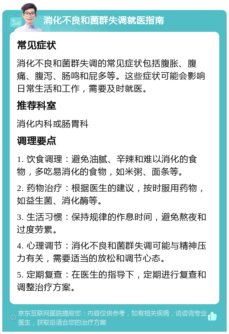 消化不良和菌群失调就医指南 常见症状 消化不良和菌群失调的常见症状包括腹胀、腹痛、腹泻、肠鸣和屁多等。这些症状可能会影响日常生活和工作，需要及时就医。 推荐科室 消化内科或肠胃科 调理要点 1. 饮食调理：避免油腻、辛辣和难以消化的食物，多吃易消化的食物，如米粥、面条等。 2. 药物治疗：根据医生的建议，按时服用药物，如益生菌、消化酶等。 3. 生活习惯：保持规律的作息时间，避免熬夜和过度劳累。 4. 心理调节：消化不良和菌群失调可能与精神压力有关，需要适当的放松和调节心态。 5. 定期复查：在医生的指导下，定期进行复查和调整治疗方案。