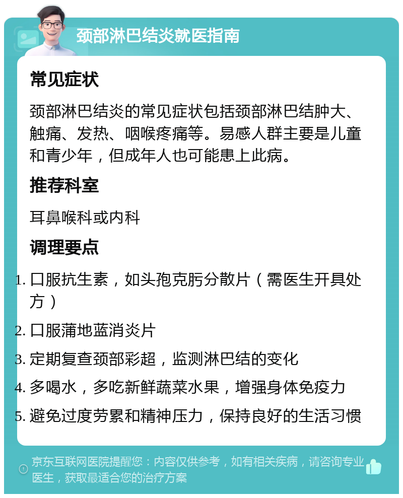 颈部淋巴结炎就医指南 常见症状 颈部淋巴结炎的常见症状包括颈部淋巴结肿大、触痛、发热、咽喉疼痛等。易感人群主要是儿童和青少年，但成年人也可能患上此病。 推荐科室 耳鼻喉科或内科 调理要点 口服抗生素，如头孢克肟分散片（需医生开具处方） 口服蒲地蓝消炎片 定期复查颈部彩超，监测淋巴结的变化 多喝水，多吃新鲜蔬菜水果，增强身体免疫力 避免过度劳累和精神压力，保持良好的生活习惯