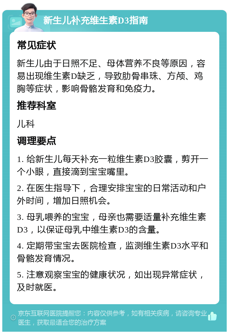 新生儿补充维生素D3指南 常见症状 新生儿由于日照不足、母体营养不良等原因，容易出现维生素D缺乏，导致肋骨串珠、方颅、鸡胸等症状，影响骨骼发育和免疫力。 推荐科室 儿科 调理要点 1. 给新生儿每天补充一粒维生素D3胶囊，剪开一个小眼，直接滴到宝宝嘴里。 2. 在医生指导下，合理安排宝宝的日常活动和户外时间，增加日照机会。 3. 母乳喂养的宝宝，母亲也需要适量补充维生素D3，以保证母乳中维生素D3的含量。 4. 定期带宝宝去医院检查，监测维生素D3水平和骨骼发育情况。 5. 注意观察宝宝的健康状况，如出现异常症状，及时就医。