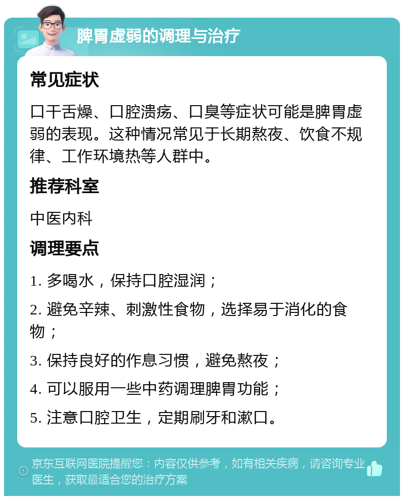 脾胃虚弱的调理与治疗 常见症状 口干舌燥、口腔溃疡、口臭等症状可能是脾胃虚弱的表现。这种情况常见于长期熬夜、饮食不规律、工作环境热等人群中。 推荐科室 中医内科 调理要点 1. 多喝水，保持口腔湿润； 2. 避免辛辣、刺激性食物，选择易于消化的食物； 3. 保持良好的作息习惯，避免熬夜； 4. 可以服用一些中药调理脾胃功能； 5. 注意口腔卫生，定期刷牙和漱口。