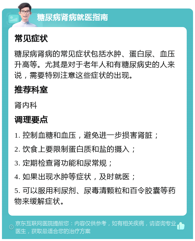 糖尿病肾病就医指南 常见症状 糖尿病肾病的常见症状包括水肿、蛋白尿、血压升高等。尤其是对于老年人和有糖尿病史的人来说，需要特别注意这些症状的出现。 推荐科室 肾内科 调理要点 1. 控制血糖和血压，避免进一步损害肾脏； 2. 饮食上要限制蛋白质和盐的摄入； 3. 定期检查肾功能和尿常规； 4. 如果出现水肿等症状，及时就医； 5. 可以服用利尿剂、尿毒清颗粒和百令胶囊等药物来缓解症状。