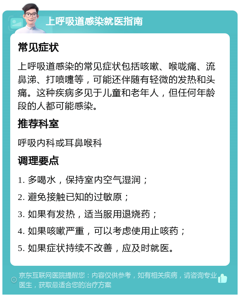 上呼吸道感染就医指南 常见症状 上呼吸道感染的常见症状包括咳嗽、喉咙痛、流鼻涕、打喷嚏等，可能还伴随有轻微的发热和头痛。这种疾病多见于儿童和老年人，但任何年龄段的人都可能感染。 推荐科室 呼吸内科或耳鼻喉科 调理要点 1. 多喝水，保持室内空气湿润； 2. 避免接触已知的过敏原； 3. 如果有发热，适当服用退烧药； 4. 如果咳嗽严重，可以考虑使用止咳药； 5. 如果症状持续不改善，应及时就医。