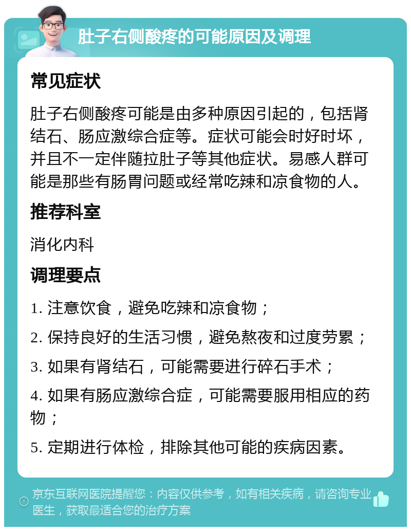 肚子右侧酸疼的可能原因及调理 常见症状 肚子右侧酸疼可能是由多种原因引起的，包括肾结石、肠应激综合症等。症状可能会时好时坏，并且不一定伴随拉肚子等其他症状。易感人群可能是那些有肠胃问题或经常吃辣和凉食物的人。 推荐科室 消化内科 调理要点 1. 注意饮食，避免吃辣和凉食物； 2. 保持良好的生活习惯，避免熬夜和过度劳累； 3. 如果有肾结石，可能需要进行碎石手术； 4. 如果有肠应激综合症，可能需要服用相应的药物； 5. 定期进行体检，排除其他可能的疾病因素。