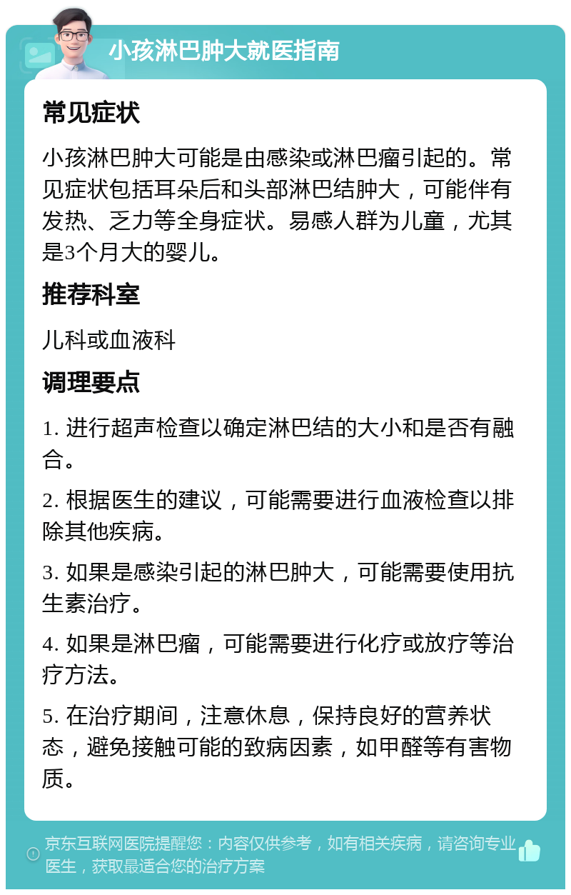 小孩淋巴肿大就医指南 常见症状 小孩淋巴肿大可能是由感染或淋巴瘤引起的。常见症状包括耳朵后和头部淋巴结肿大，可能伴有发热、乏力等全身症状。易感人群为儿童，尤其是3个月大的婴儿。 推荐科室 儿科或血液科 调理要点 1. 进行超声检查以确定淋巴结的大小和是否有融合。 2. 根据医生的建议，可能需要进行血液检查以排除其他疾病。 3. 如果是感染引起的淋巴肿大，可能需要使用抗生素治疗。 4. 如果是淋巴瘤，可能需要进行化疗或放疗等治疗方法。 5. 在治疗期间，注意休息，保持良好的营养状态，避免接触可能的致病因素，如甲醛等有害物质。