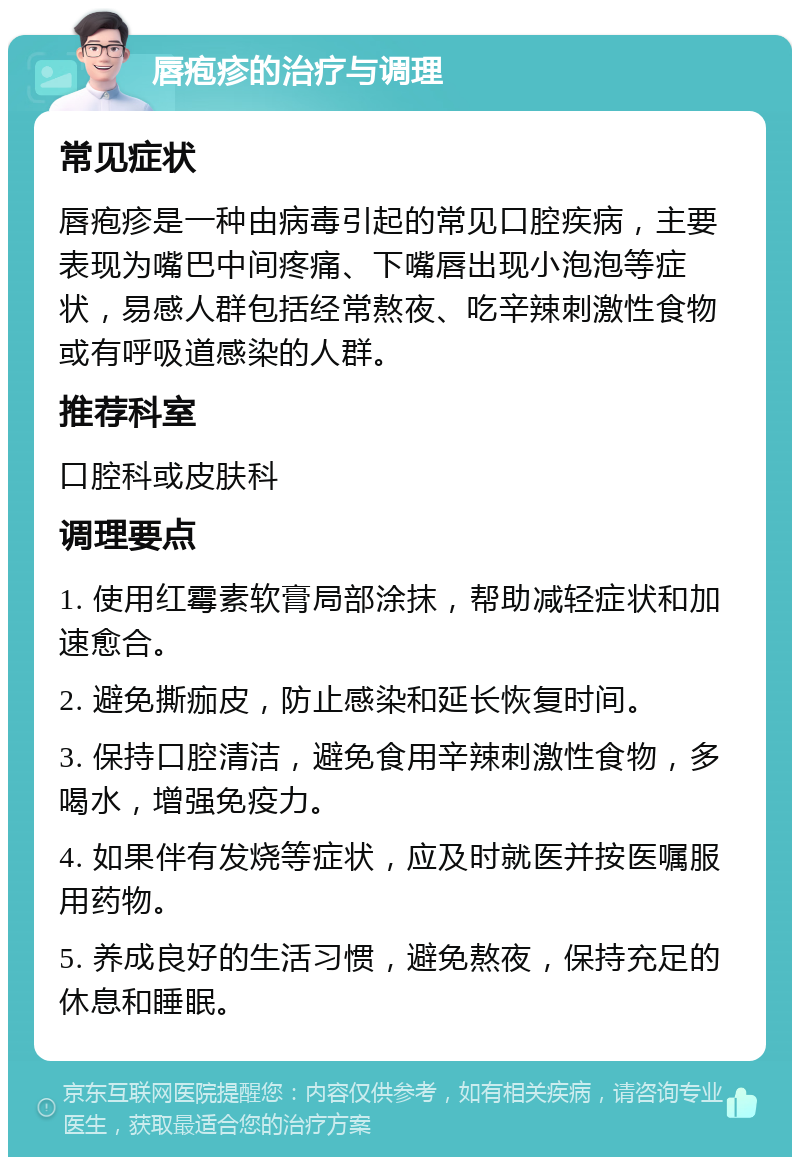 唇疱疹的治疗与调理 常见症状 唇疱疹是一种由病毒引起的常见口腔疾病，主要表现为嘴巴中间疼痛、下嘴唇出现小泡泡等症状，易感人群包括经常熬夜、吃辛辣刺激性食物或有呼吸道感染的人群。 推荐科室 口腔科或皮肤科 调理要点 1. 使用红霉素软膏局部涂抹，帮助减轻症状和加速愈合。 2. 避免撕痂皮，防止感染和延长恢复时间。 3. 保持口腔清洁，避免食用辛辣刺激性食物，多喝水，增强免疫力。 4. 如果伴有发烧等症状，应及时就医并按医嘱服用药物。 5. 养成良好的生活习惯，避免熬夜，保持充足的休息和睡眠。