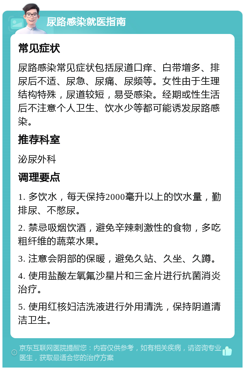 尿路感染就医指南 常见症状 尿路感染常见症状包括尿道口痒、白带增多、排尿后不适、尿急、尿痛、尿频等。女性由于生理结构特殊，尿道较短，易受感染。经期或性生活后不注意个人卫生、饮水少等都可能诱发尿路感染。 推荐科室 泌尿外科 调理要点 1. 多饮水，每天保持2000毫升以上的饮水量，勤排尿、不憋尿。 2. 禁忌吸烟饮酒，避免辛辣刺激性的食物，多吃粗纤维的蔬菜水果。 3. 注意会阴部的保暖，避免久站、久坐、久蹲。 4. 使用盐酸左氧氟沙星片和三金片进行抗菌消炎治疗。 5. 使用红核妇洁洗液进行外用清洗，保持阴道清洁卫生。