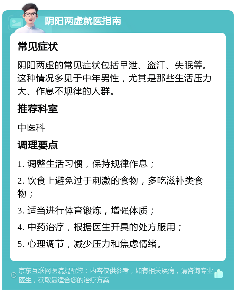 阴阳两虚就医指南 常见症状 阴阳两虚的常见症状包括早泄、盗汗、失眠等。这种情况多见于中年男性，尤其是那些生活压力大、作息不规律的人群。 推荐科室 中医科 调理要点 1. 调整生活习惯，保持规律作息； 2. 饮食上避免过于刺激的食物，多吃滋补类食物； 3. 适当进行体育锻炼，增强体质； 4. 中药治疗，根据医生开具的处方服用； 5. 心理调节，减少压力和焦虑情绪。