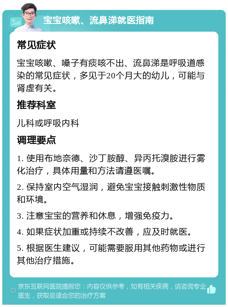 宝宝咳嗽、流鼻涕就医指南 常见症状 宝宝咳嗽、嗓子有痰咳不出、流鼻涕是呼吸道感染的常见症状，多见于20个月大的幼儿，可能与肾虚有关。 推荐科室 儿科或呼吸内科 调理要点 1. 使用布地奈德、沙丁胺醇、异丙托溴胺进行雾化治疗，具体用量和方法请遵医嘱。 2. 保持室内空气湿润，避免宝宝接触刺激性物质和环境。 3. 注意宝宝的营养和休息，增强免疫力。 4. 如果症状加重或持续不改善，应及时就医。 5. 根据医生建议，可能需要服用其他药物或进行其他治疗措施。