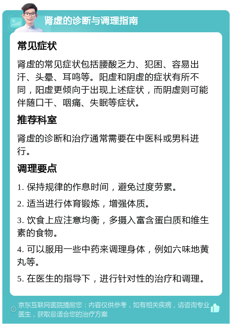 肾虚的诊断与调理指南 常见症状 肾虚的常见症状包括腰酸乏力、犯困、容易出汗、头晕、耳鸣等。阳虚和阴虚的症状有所不同，阳虚更倾向于出现上述症状，而阴虚则可能伴随口干、咽痛、失眠等症状。 推荐科室 肾虚的诊断和治疗通常需要在中医科或男科进行。 调理要点 1. 保持规律的作息时间，避免过度劳累。 2. 适当进行体育锻炼，增强体质。 3. 饮食上应注意均衡，多摄入富含蛋白质和维生素的食物。 4. 可以服用一些中药来调理身体，例如六味地黄丸等。 5. 在医生的指导下，进行针对性的治疗和调理。